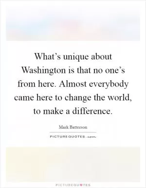 What’s unique about Washington is that no one’s from here. Almost everybody came here to change the world, to make a difference Picture Quote #1