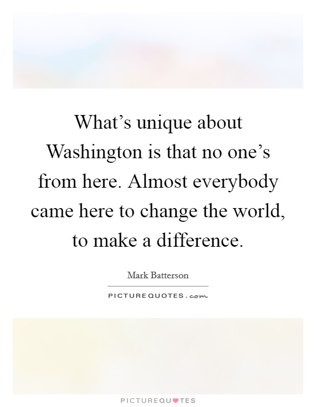 What's unique about Washington is that no one's from here. Almost everybody came here to change the world, to make a difference Picture Quote #1