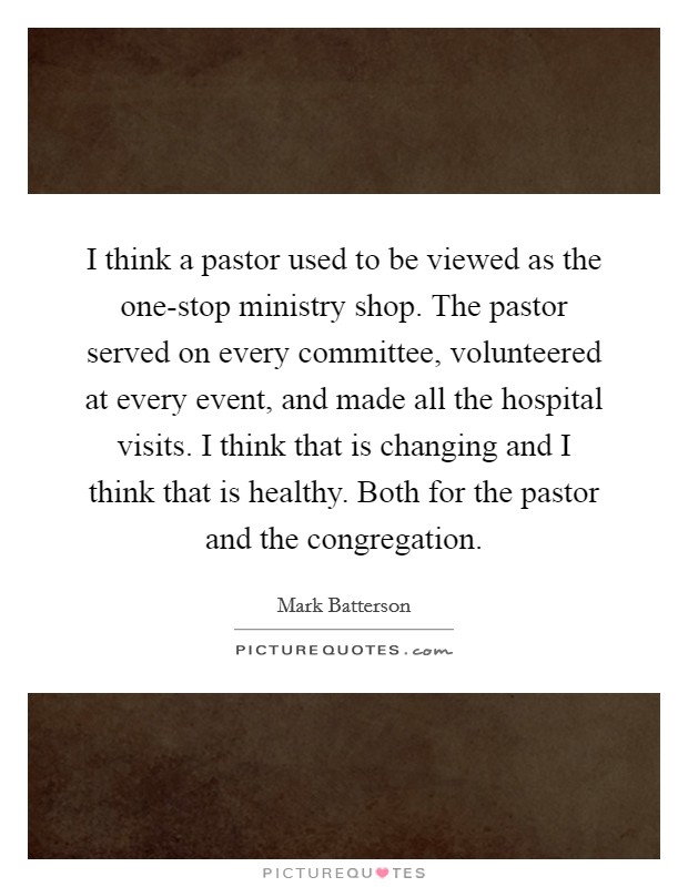 I think a pastor used to be viewed as the one-stop ministry shop. The pastor served on every committee, volunteered at every event, and made all the hospital visits. I think that is changing and I think that is healthy. Both for the pastor and the congregation Picture Quote #1