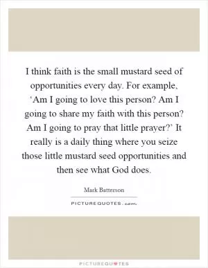 I think faith is the small mustard seed of opportunities every day. For example, ‘Am I going to love this person? Am I going to share my faith with this person? Am I going to pray that little prayer?’ It really is a daily thing where you seize those little mustard seed opportunities and then see what God does Picture Quote #1
