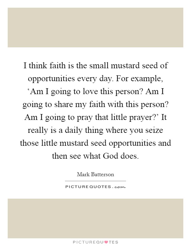 I think faith is the small mustard seed of opportunities every day. For example, ‘Am I going to love this person? Am I going to share my faith with this person? Am I going to pray that little prayer?' It really is a daily thing where you seize those little mustard seed opportunities and then see what God does Picture Quote #1