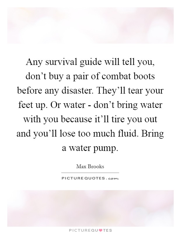 Any survival guide will tell you, don't buy a pair of combat boots before any disaster. They'll tear your feet up. Or water - don't bring water with you because it'll tire you out and you'll lose too much fluid. Bring a water pump Picture Quote #1
