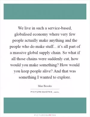 We live in such a service-based, globalised economy where very few people actually make anything and the people who do make stuff... it’s all part of a massive global supply chain. So what if all those chains were suddenly cut, how would you make something? How would you keep people alive? And that was something I wanted to explore Picture Quote #1