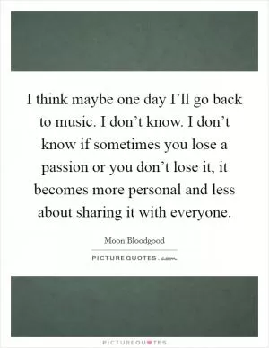 I think maybe one day I’ll go back to music. I don’t know. I don’t know if sometimes you lose a passion or you don’t lose it, it becomes more personal and less about sharing it with everyone Picture Quote #1