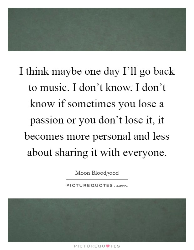 I think maybe one day I'll go back to music. I don't know. I don't know if sometimes you lose a passion or you don't lose it, it becomes more personal and less about sharing it with everyone Picture Quote #1