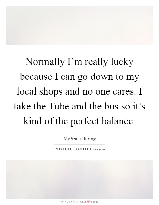 Normally I'm really lucky because I can go down to my local shops and no one cares. I take the Tube and the bus so it's kind of the perfect balance Picture Quote #1