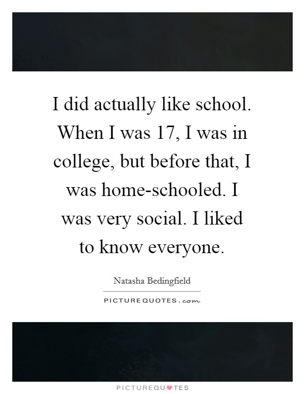 I did actually like school. When I was 17, I was in college, but before that, I was home-schooled. I was very social. I liked to know everyone Picture Quote #1