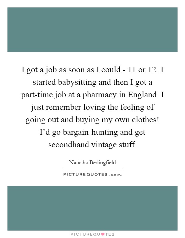 I got a job as soon as I could - 11 or 12. I started babysitting and then I got a part-time job at a pharmacy in England. I just remember loving the feeling of going out and buying my own clothes! I'd go bargain-hunting and get secondhand vintage stuff Picture Quote #1