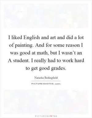 I liked English and art and did a lot of painting. And for some reason I was good at math, but I wasn’t an A student. I really had to work hard to get good grades Picture Quote #1