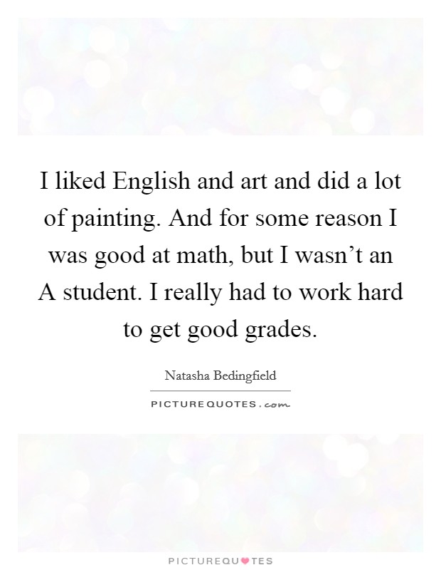 I liked English and art and did a lot of painting. And for some reason I was good at math, but I wasn't an A student. I really had to work hard to get good grades Picture Quote #1