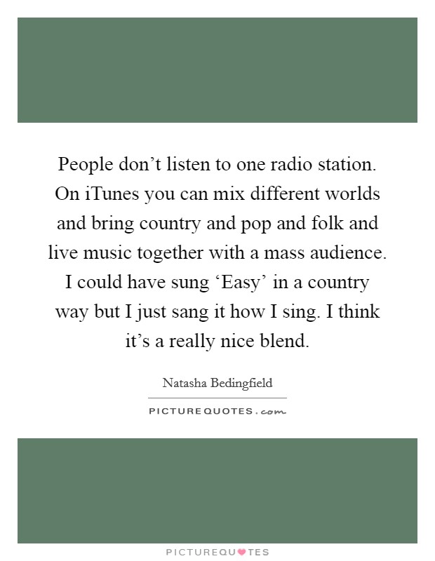 People don't listen to one radio station. On iTunes you can mix different worlds and bring country and pop and folk and live music together with a mass audience. I could have sung ‘Easy' in a country way but I just sang it how I sing. I think it's a really nice blend Picture Quote #1