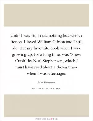 Until I was 16, I read nothing but science fiction. I loved William Gibson and I still do. But my favourite book when I was growing up, for a long time, was ‘Snow Crash’ by Neal Stephenson, which I must have read about a dozen times when I was a teenager Picture Quote #1