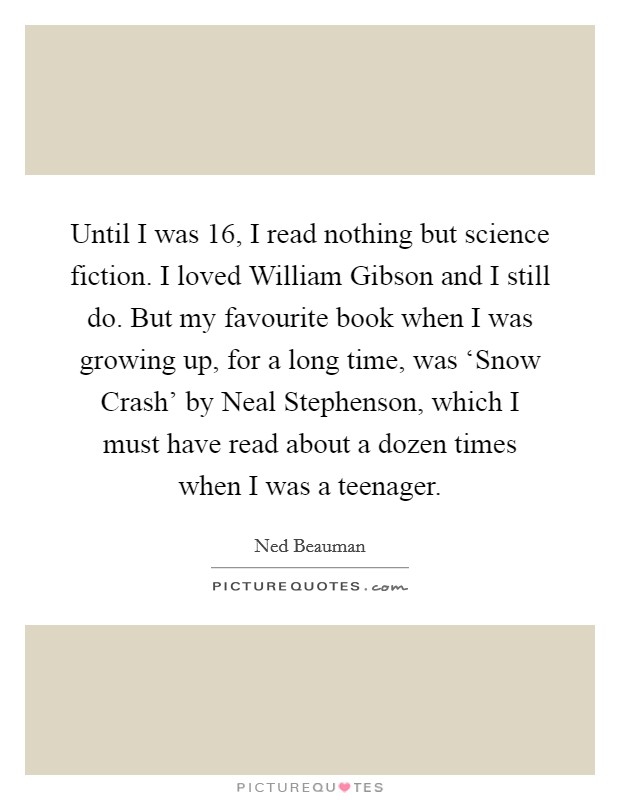 Until I was 16, I read nothing but science fiction. I loved William Gibson and I still do. But my favourite book when I was growing up, for a long time, was ‘Snow Crash' by Neal Stephenson, which I must have read about a dozen times when I was a teenager Picture Quote #1