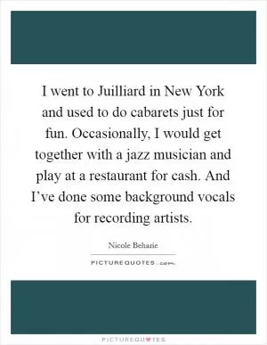 I went to Juilliard in New York and used to do cabarets just for fun. Occasionally, I would get together with a jazz musician and play at a restaurant for cash. And I’ve done some background vocals for recording artists Picture Quote #1