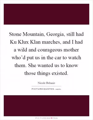 Stone Mountain, Georgia, still had Ku Klux Klan marches, and I had a wild and courageous mother who’d put us in the car to watch them. She wanted us to know those things existed Picture Quote #1
