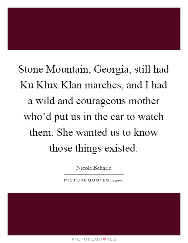 Stone Mountain, Georgia, still had Ku Klux Klan marches, and I had a wild and courageous mother who'd put us in the car to watch them. She wanted us to know those things existed Picture Quote #1