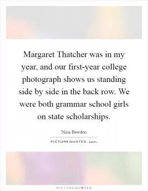 Margaret Thatcher was in my year, and our first-year college photograph shows us standing side by side in the back row. We were both grammar school girls on state scholarships Picture Quote #1
