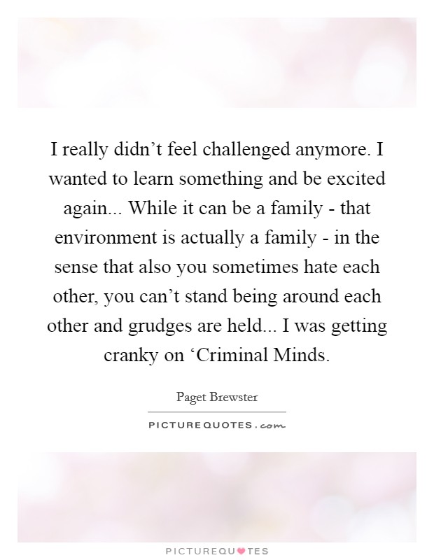I really didn’t feel challenged anymore. I wanted to learn something and be excited again... While it can be a family - that environment is actually a family - in the sense that also you sometimes hate each other, you can’t stand being around each other and grudges are held... I was getting cranky on ‘Criminal Minds Picture Quote #1