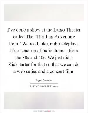 I’ve done a show at the Largo Theater called The ‘Thrilling Adventure Hour.’ We read, like, radio teleplays. It’s a send-up of radio dramas from the  30s and  40s. We just did a Kickstarter for that so that we can do a web series and a concert film Picture Quote #1