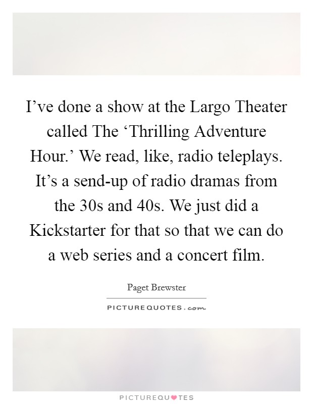 I've done a show at the Largo Theater called The ‘Thrilling Adventure Hour.' We read, like, radio teleplays. It's a send-up of radio dramas from the  30s and  40s. We just did a Kickstarter for that so that we can do a web series and a concert film Picture Quote #1
