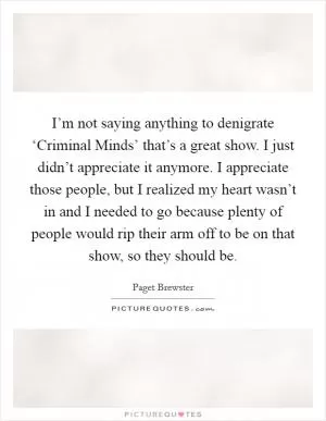 I’m not saying anything to denigrate ‘Criminal Minds’ that’s a great show. I just didn’t appreciate it anymore. I appreciate those people, but I realized my heart wasn’t in and I needed to go because plenty of people would rip their arm off to be on that show, so they should be Picture Quote #1