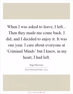 When I was asked to leave, I left... Then they made me come back. I did, and I decided to enjoy it. It was one year. I care about everyone at ‘Criminal Minds’ but I knew, in my heart, I had left Picture Quote #1