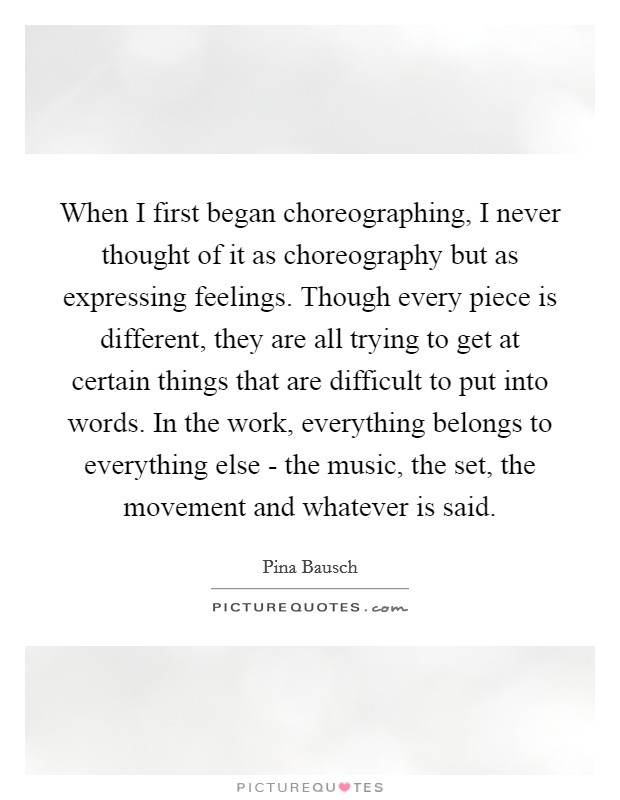 When I first began choreographing, I never thought of it as choreography but as expressing feelings. Though every piece is different, they are all trying to get at certain things that are difficult to put into words. In the work, everything belongs to everything else - the music, the set, the movement and whatever is said Picture Quote #1