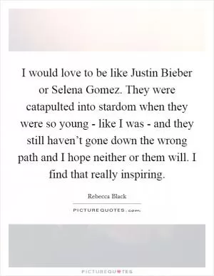 I would love to be like Justin Bieber or Selena Gomez. They were catapulted into stardom when they were so young - like I was - and they still haven’t gone down the wrong path and I hope neither or them will. I find that really inspiring Picture Quote #1