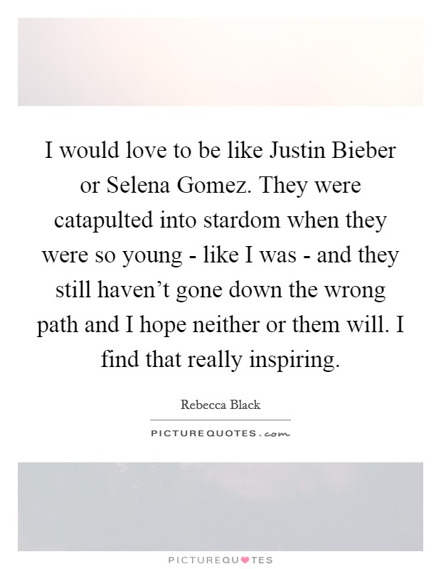I would love to be like Justin Bieber or Selena Gomez. They were catapulted into stardom when they were so young - like I was - and they still haven't gone down the wrong path and I hope neither or them will. I find that really inspiring Picture Quote #1