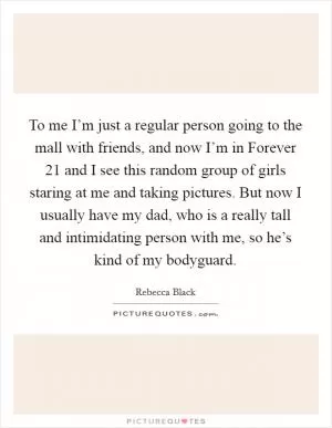 To me I’m just a regular person going to the mall with friends, and now I’m in Forever 21 and I see this random group of girls staring at me and taking pictures. But now I usually have my dad, who is a really tall and intimidating person with me, so he’s kind of my bodyguard Picture Quote #1