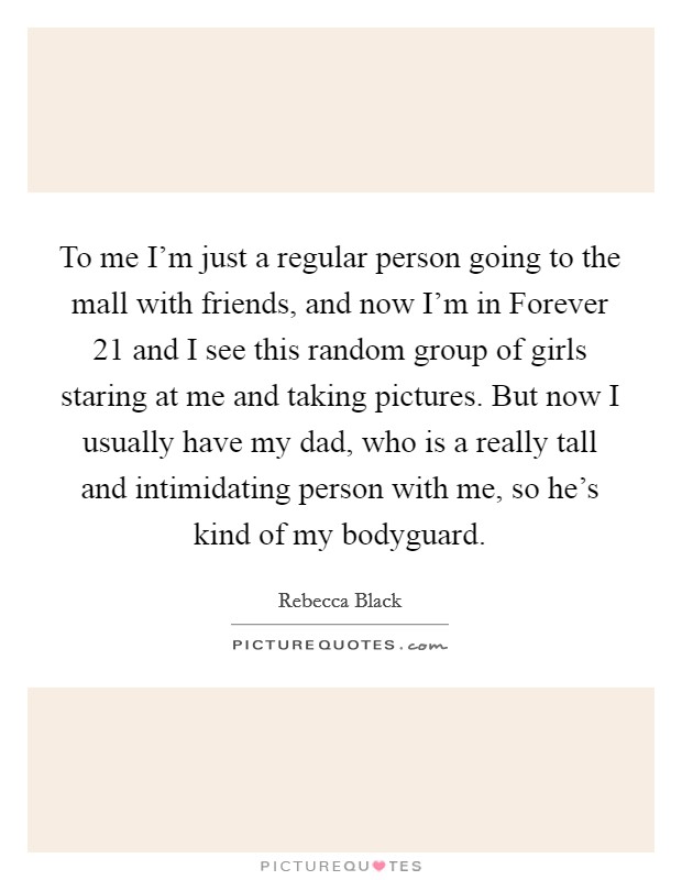 To me I’m just a regular person going to the mall with friends, and now I’m in Forever 21 and I see this random group of girls staring at me and taking pictures. But now I usually have my dad, who is a really tall and intimidating person with me, so he’s kind of my bodyguard Picture Quote #1