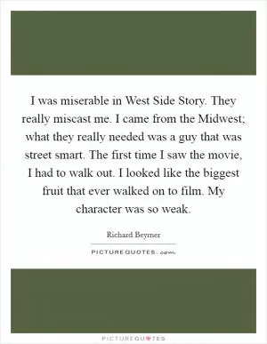 I was miserable in West Side Story. They really miscast me. I came from the Midwest; what they really needed was a guy that was street smart. The first time I saw the movie, I had to walk out. I looked like the biggest fruit that ever walked on to film. My character was so weak Picture Quote #1
