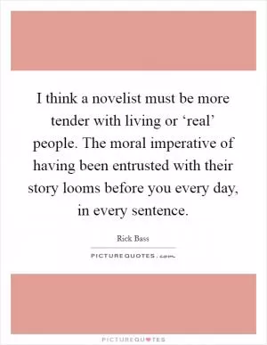 I think a novelist must be more tender with living or ‘real’ people. The moral imperative of having been entrusted with their story looms before you every day, in every sentence Picture Quote #1