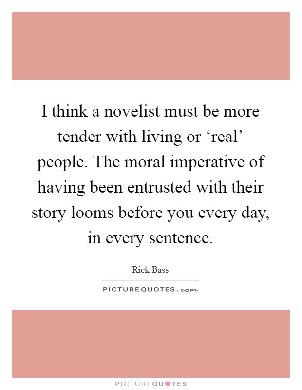 I think a novelist must be more tender with living or ‘real' people. The moral imperative of having been entrusted with their story looms before you every day, in every sentence Picture Quote #1