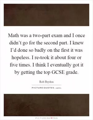 Math was a two-part exam and I once didn’t go for the second part. I knew I’d done so badly on the first it was hopeless. I re-took it about four or five times. I think I eventually got it by getting the top GCSE grade Picture Quote #1
