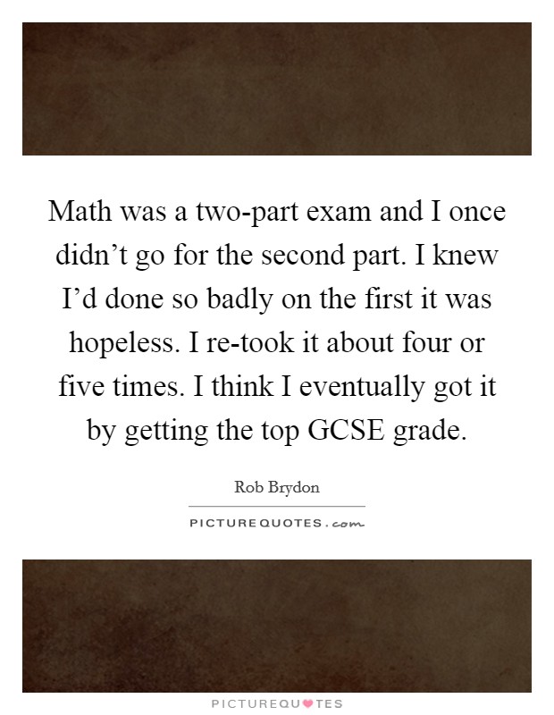 Math was a two-part exam and I once didn't go for the second part. I knew I'd done so badly on the first it was hopeless. I re-took it about four or five times. I think I eventually got it by getting the top GCSE grade Picture Quote #1