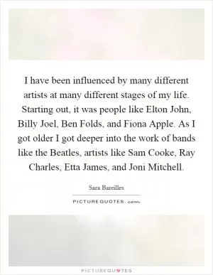 I have been influenced by many different artists at many different stages of my life. Starting out, it was people like Elton John, Billy Joel, Ben Folds, and Fiona Apple. As I got older I got deeper into the work of bands like the Beatles, artists like Sam Cooke, Ray Charles, Etta James, and Joni Mitchell Picture Quote #1
