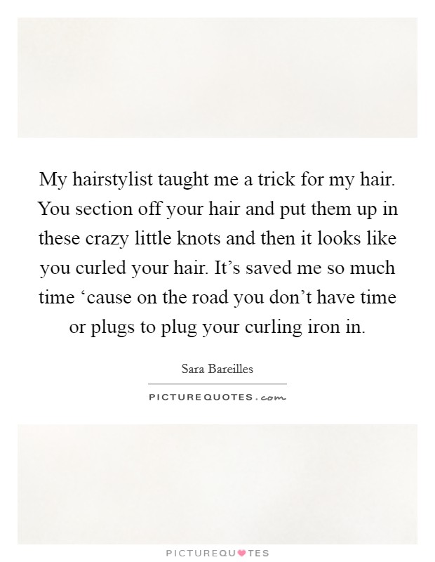 My hairstylist taught me a trick for my hair. You section off your hair and put them up in these crazy little knots and then it looks like you curled your hair. It's saved me so much time ‘cause on the road you don't have time or plugs to plug your curling iron in Picture Quote #1