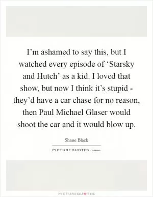 I’m ashamed to say this, but I watched every episode of ‘Starsky and Hutch’ as a kid. I loved that show, but now I think it’s stupid - they’d have a car chase for no reason, then Paul Michael Glaser would shoot the car and it would blow up Picture Quote #1