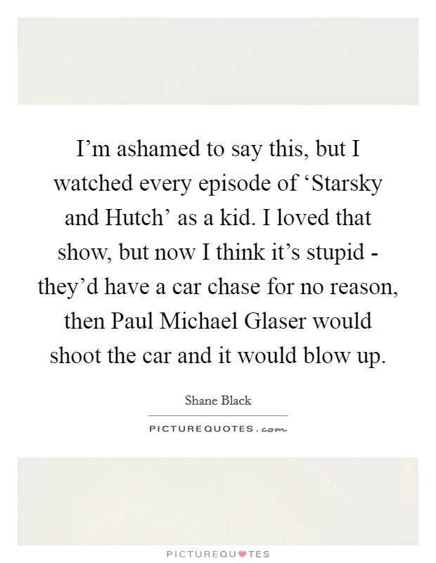 I'm ashamed to say this, but I watched every episode of ‘Starsky and Hutch' as a kid. I loved that show, but now I think it's stupid - they'd have a car chase for no reason, then Paul Michael Glaser would shoot the car and it would blow up Picture Quote #1