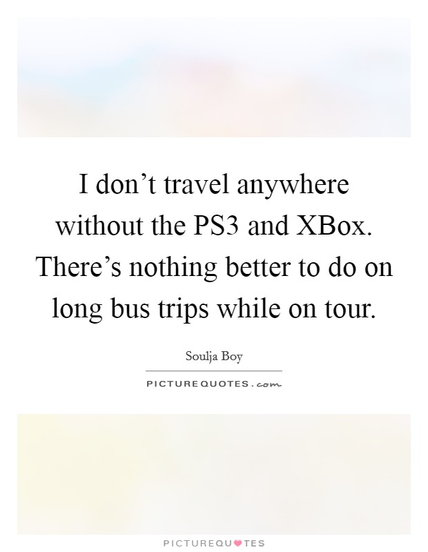 I don't travel anywhere without the PS3 and XBox. There's nothing better to do on long bus trips while on tour Picture Quote #1