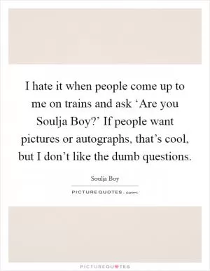 I hate it when people come up to me on trains and ask ‘Are you Soulja Boy?’ If people want pictures or autographs, that’s cool, but I don’t like the dumb questions Picture Quote #1