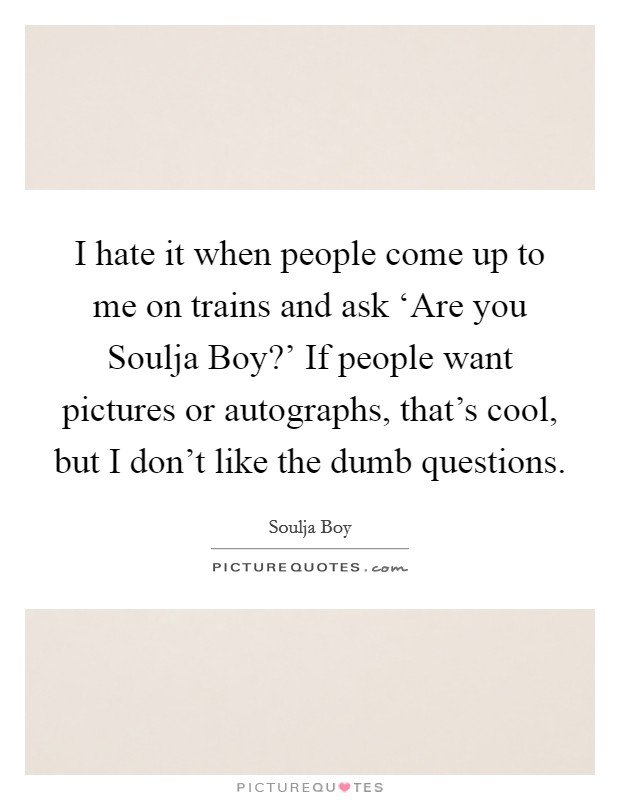 I hate it when people come up to me on trains and ask ‘Are you Soulja Boy?' If people want pictures or autographs, that's cool, but I don't like the dumb questions Picture Quote #1