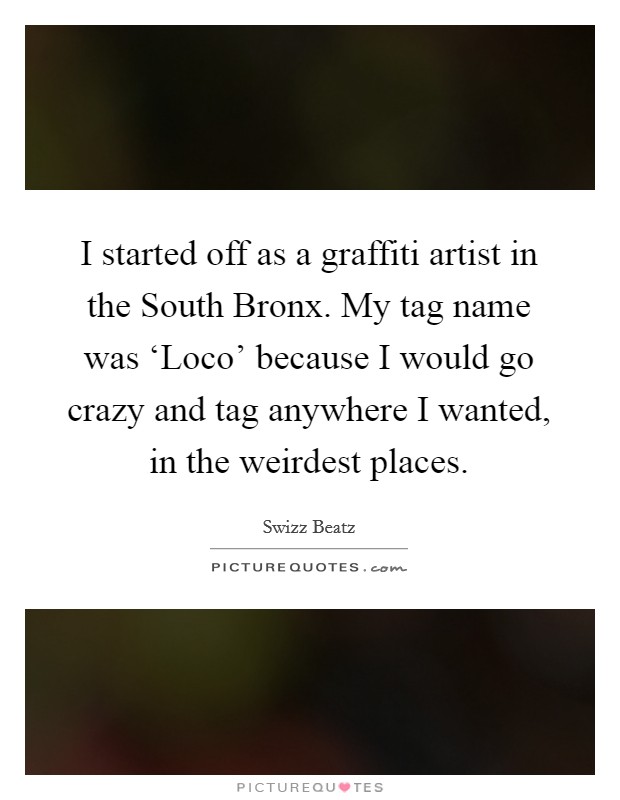 I started off as a graffiti artist in the South Bronx. My tag name was ‘Loco' because I would go crazy and tag anywhere I wanted, in the weirdest places Picture Quote #1