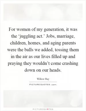 For women of my generation, it was the ‘juggling act.’ Jobs, marriage, children, homes, and aging parents were the balls we added, tossing them in the air as our lives filled up and praying they wouldn’t come crashing down on our heads Picture Quote #1