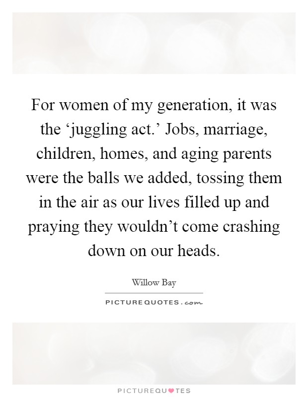 For women of my generation, it was the ‘juggling act.' Jobs, marriage, children, homes, and aging parents were the balls we added, tossing them in the air as our lives filled up and praying they wouldn't come crashing down on our heads Picture Quote #1