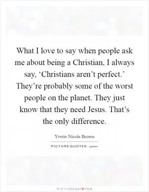 What I love to say when people ask me about being a Christian, I always say, ‘Christians aren’t perfect.’ They’re probably some of the worst people on the planet. They just know that they need Jesus. That’s the only difference Picture Quote #1