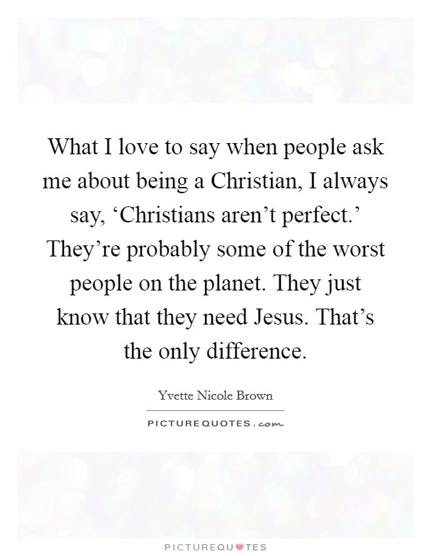 What I love to say when people ask me about being a Christian, I always say, ‘Christians aren't perfect.' They're probably some of the worst people on the planet. They just know that they need Jesus. That's the only difference Picture Quote #1