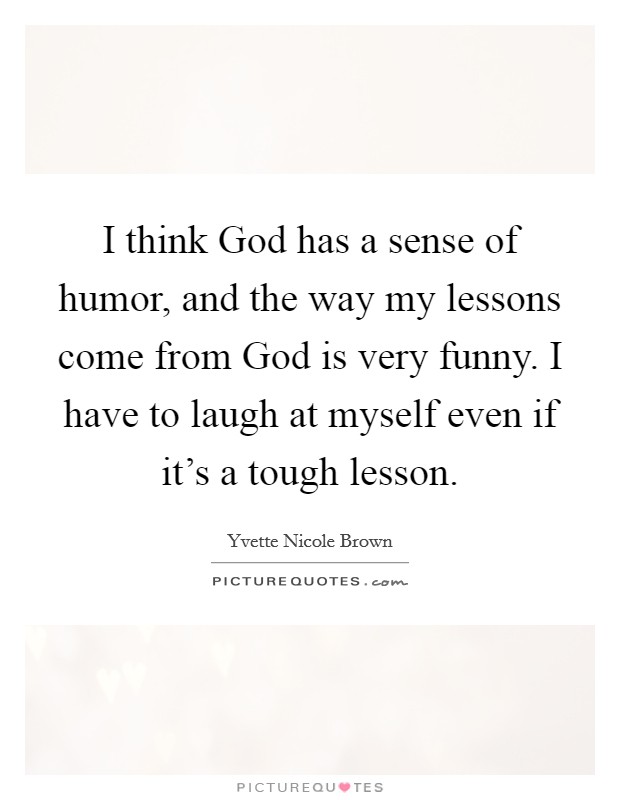 I think God has a sense of humor, and the way my lessons come from God is very funny. I have to laugh at myself even if it's a tough lesson Picture Quote #1