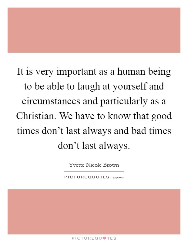 It is very important as a human being to be able to laugh at yourself and circumstances and particularly as a Christian. We have to know that good times don't last always and bad times don't last always Picture Quote #1